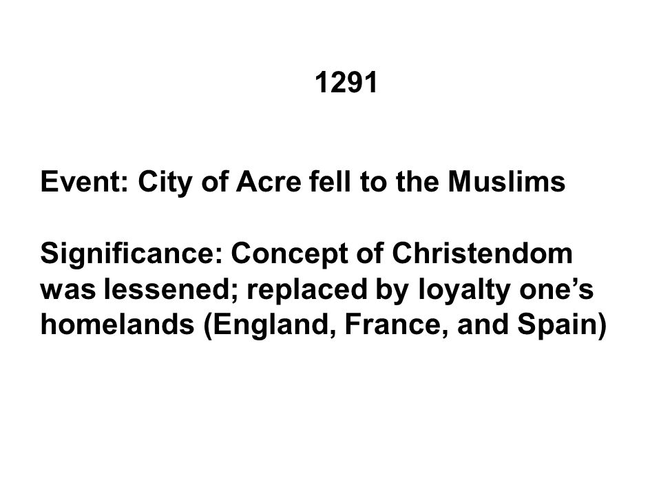 1291 Event: City of Acre fell to the Muslims Significance: Concept of Christendom was lessened; replaced by loyalty one’s homelands (England, France, and Spain)