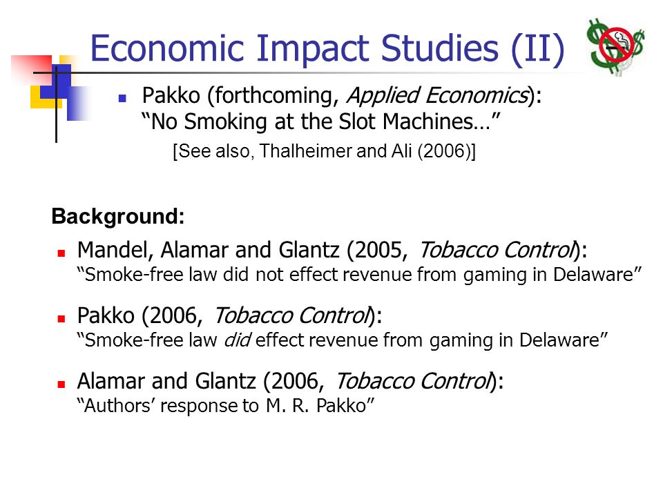 Economic Impact Studies (II) Pakko (forthcoming, Applied Economics): No Smoking at the Slot Machines… [See also, Thalheimer and Ali (2006)] Mandel, Alamar and Glantz (2005, Tobacco Control): Smoke-free law did not effect revenue from gaming in Delaware Pakko (2006, Tobacco Control): Smoke-free law did effect revenue from gaming in Delaware Alamar and Glantz (2006, Tobacco Control): Authors’ response to M.