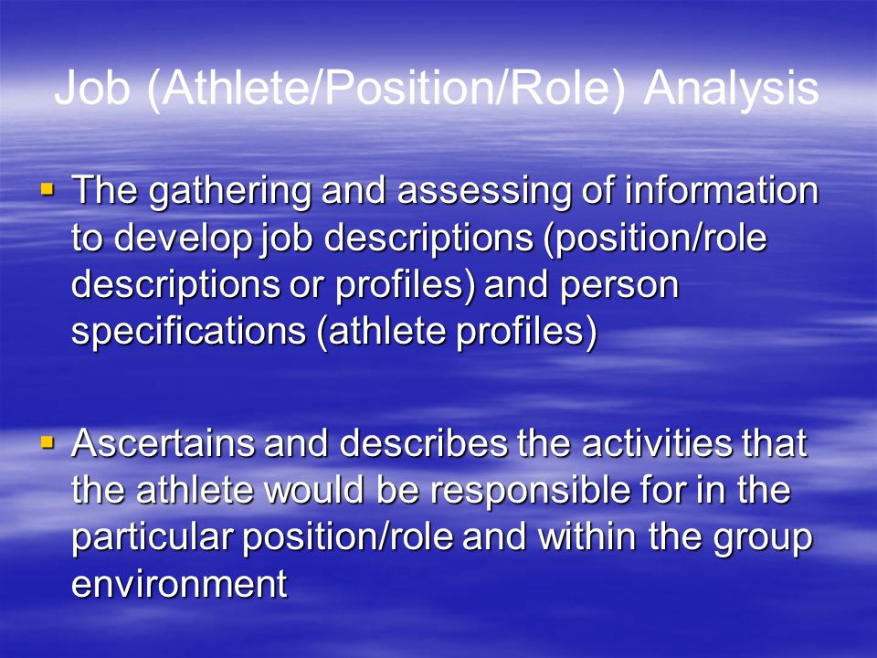 Job (Athlete/Position/Role) Analysis  The gathering and assessing of information to develop job descriptions (position/role descriptions or profiles) and person specifications (athlete profiles)  Ascertains and describes the activities that the athlete would be responsible for in the particular position/role and within the group environment