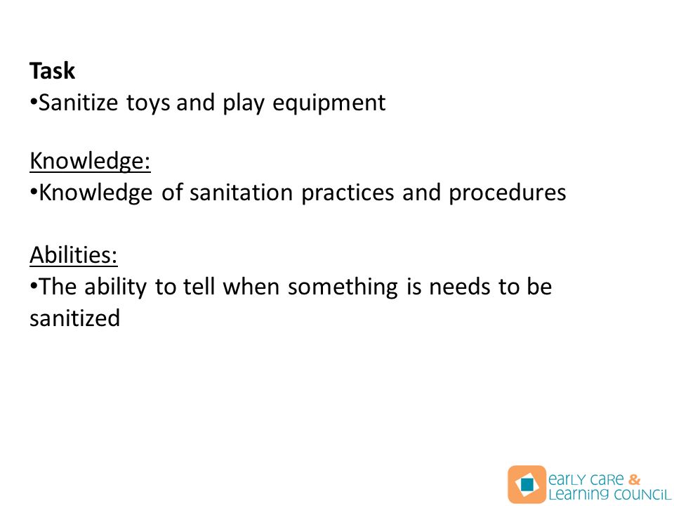 Task Sanitize toys and play equipment Knowledge: Knowledge of sanitation practices and procedures Abilities: The ability to tell when something is needs to be sanitized