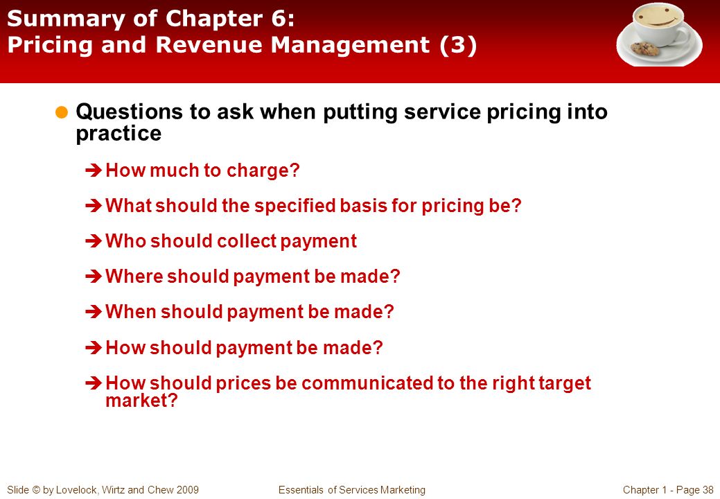 Slide © by Lovelock, Wirtz and Chew 2009 Essentials of Services MarketingChapter 1 - Page 38 Summary of Chapter 6: Pricing and Revenue Management (3)  Questions to ask when putting service pricing into practice  How much to charge.