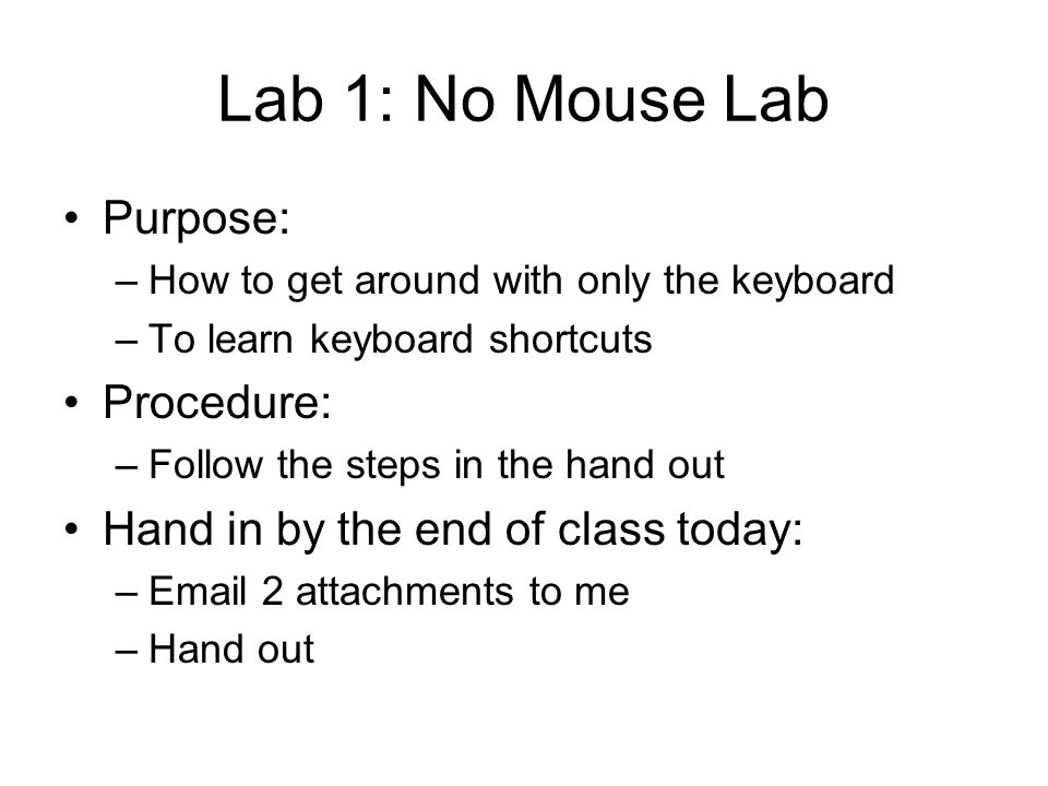 Lab 1: No Mouse Lab Purpose: –How to get around with only the keyboard –To learn keyboard shortcuts Procedure: –Follow the steps in the hand out Hand in by the end of class today: – 2 attachments to me –Hand out