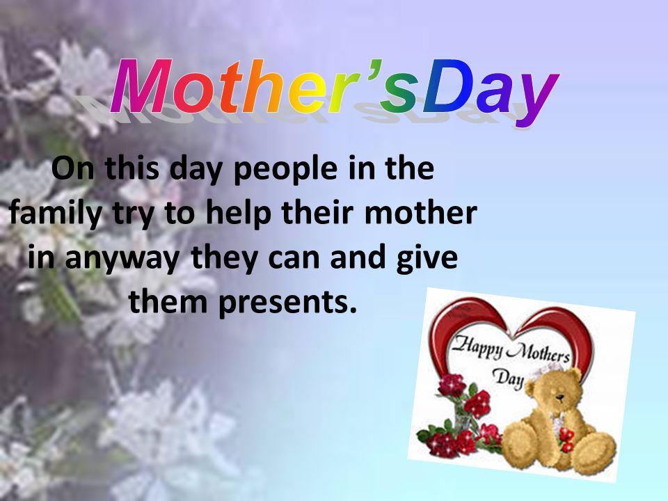 On this day people in the family try to help their mother in anyway they can and give them presents.
