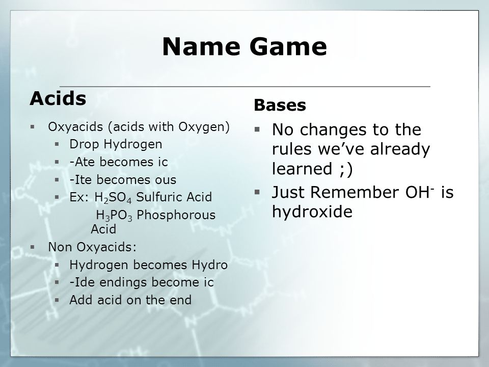Name Game Acids  Oxyacids (acids with Oxygen)  Drop Hydrogen  -Ate becomes ic  -Ite becomes ous  Ex: H 2 SO 4 Sulfuric Acid H 3 PO 3 Phosphorous Acid  Non Oxyacids:  Hydrogen becomes Hydro  -Ide endings become ic  Add acid on the end Bases  No changes to the rules we’ve already learned ;)  Just Remember OH - is hydroxide