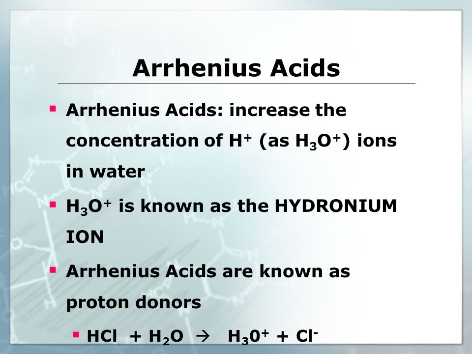 Arrhenius Acids  Arrhenius Acids: increase the concentration of H + (as H 3 O + ) ions in water  H 3 O + is known as the HYDRONIUM ION  Arrhenius Acids are known as proton donors  HCl + H 2 O  H Cl -