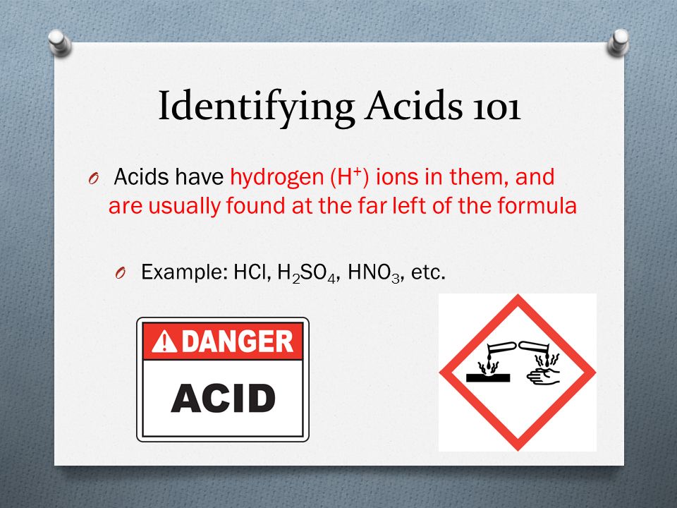 Identifying Acids 101 O Acids have hydrogen (H + ) ions in them, and are usually found at the far left of the formula O Example: HCl, H 2 SO 4, HNO 3, etc.