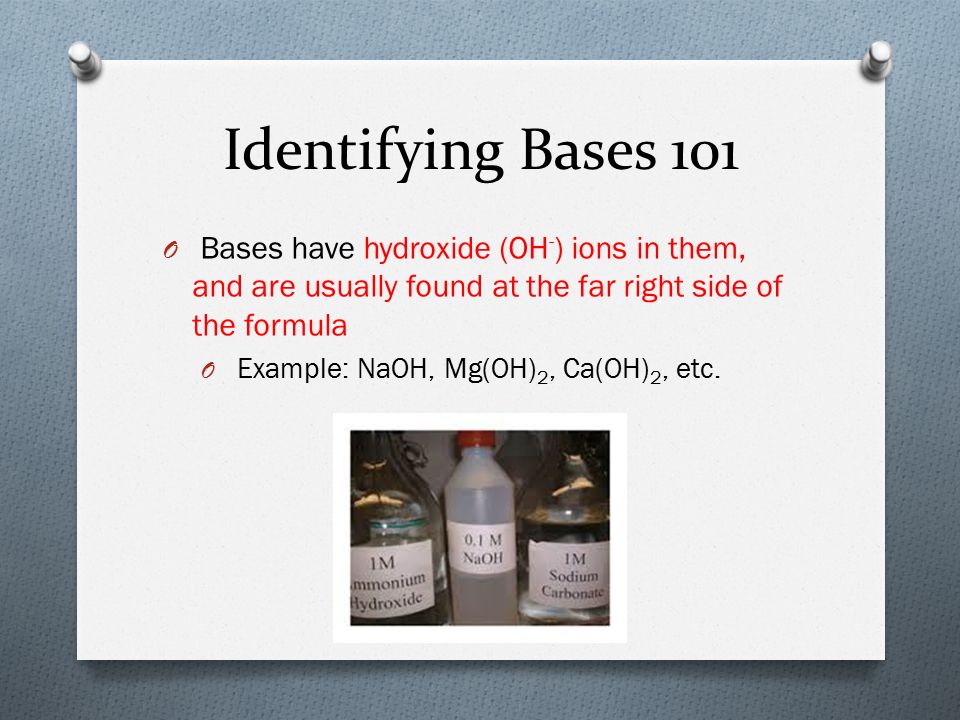 Identifying Bases 101 O Bases have hydroxide (OH - ) ions in them, and are usually found at the far right side of the formula O Example: NaOH, Mg(OH) 2, Ca(OH) 2, etc.