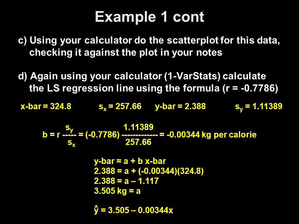 Example 1 cont c) Using your calculator do the scatterplot for this data, checking it against the plot in your notes d) Again using your calculator (1-VarStats) calculate the LS regression line using the formula (r = ) s y b = r = ( ) = kg per calorie s x y-bar = s y = x-bar = s x = y-bar = a + b x-bar = a + ( )(324.8) = a – kg = a ^ y = – x