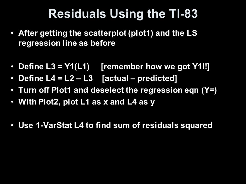 Residuals Using the TI-83 After getting the scatterplot (plot1) and the LS regression line as before Define L3 = Y1(L1) [remember how we got Y1!!] Define L4 = L2 – L3 [actual – predicted] Turn off Plot1 and deselect the regression eqn (Y=) With Plot2, plot L1 as x and L4 as y Use 1-VarStat L4 to find sum of residuals squared