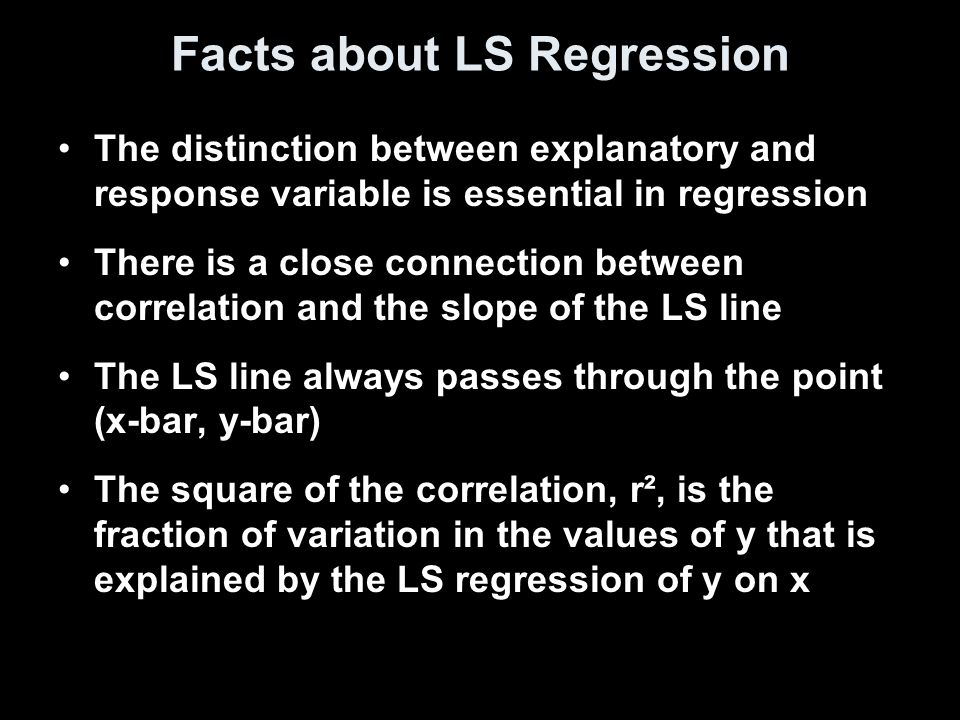 Facts about LS Regression The distinction between explanatory and response variable is essential in regression There is a close connection between correlation and the slope of the LS line The LS line always passes through the point (x-bar, y-bar) The square of the correlation, r², is the fraction of variation in the values of y that is explained by the LS regression of y on x