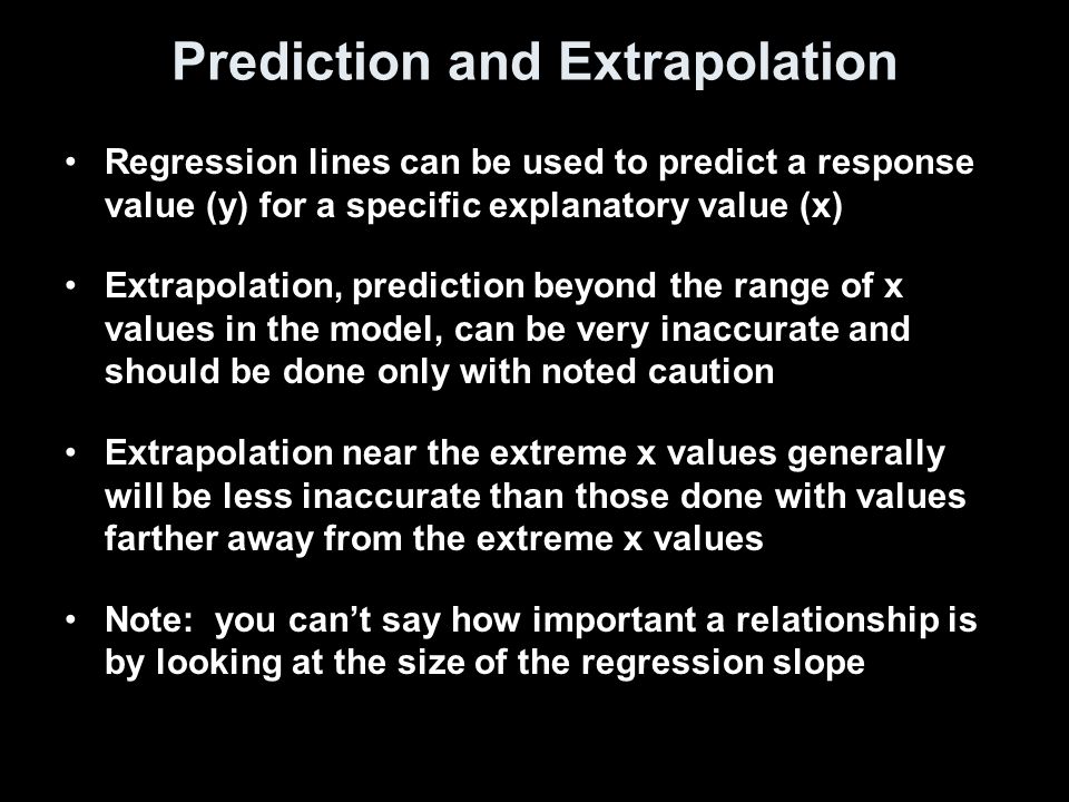 Prediction and Extrapolation Regression lines can be used to predict a response value (y) for a specific explanatory value (x) Extrapolation, prediction beyond the range of x values in the model, can be very inaccurate and should be done only with noted caution Extrapolation near the extreme x values generally will be less inaccurate than those done with values farther away from the extreme x values Note: you can’t say how important a relationship is by looking at the size of the regression slope