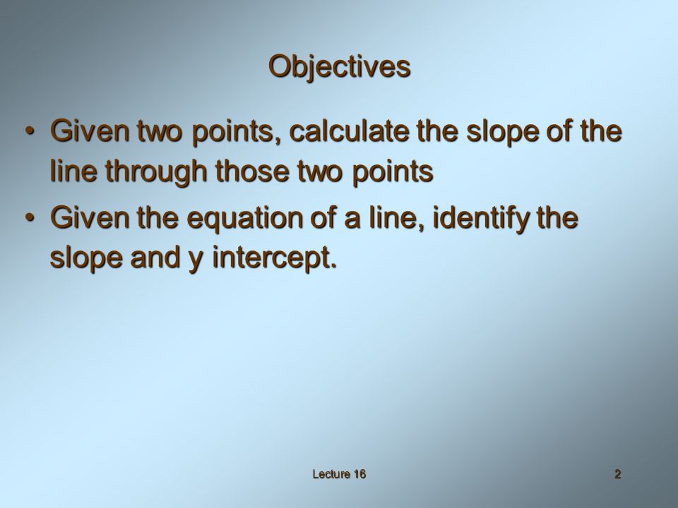 Lecture 162 Objectives Given two points, calculate the slope of the line through those two pointsGiven two points, calculate the slope of the line through those two points Given the equation of a line, identify the slope and y intercept.Given the equation of a line, identify the slope and y intercept.