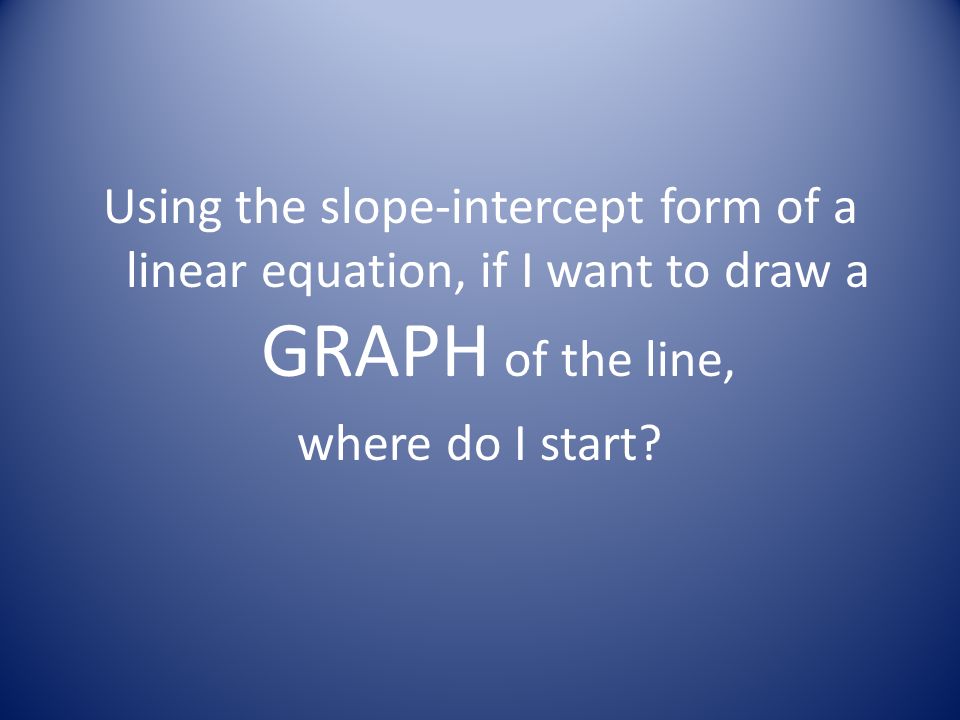 Using the slope-intercept form of a linear equation, if I want to draw a GRAPH of the line, where do I start