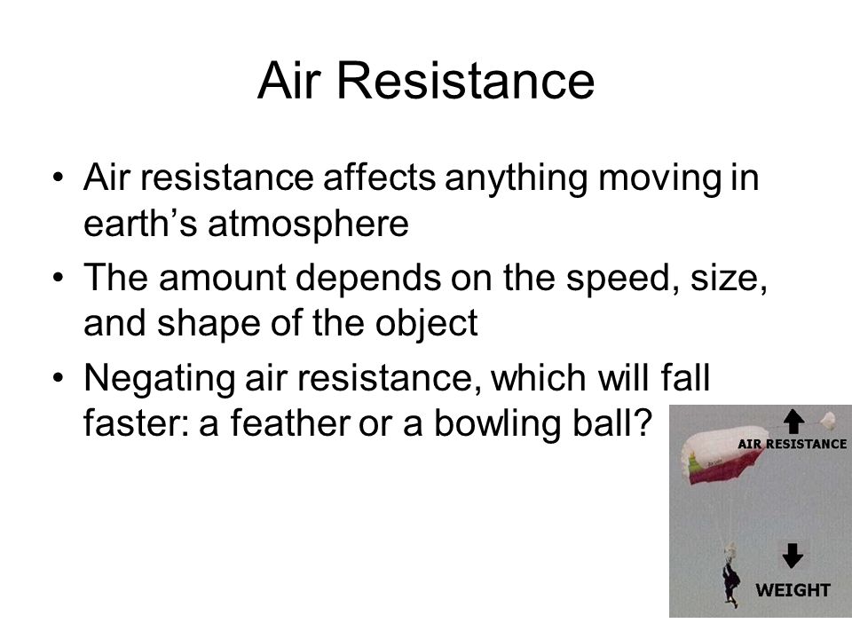 Air Resistance Air resistance affects anything moving in earth’s atmosphere The amount depends on the speed, size, and shape of the object Negating air resistance, which will fall faster: a feather or a bowling ball