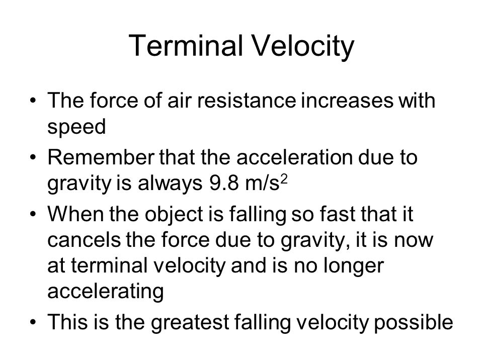 Terminal Velocity The force of air resistance increases with speed Remember that the acceleration due to gravity is always 9.8 m/s 2 When the object is falling so fast that it cancels the force due to gravity, it is now at terminal velocity and is no longer accelerating This is the greatest falling velocity possible