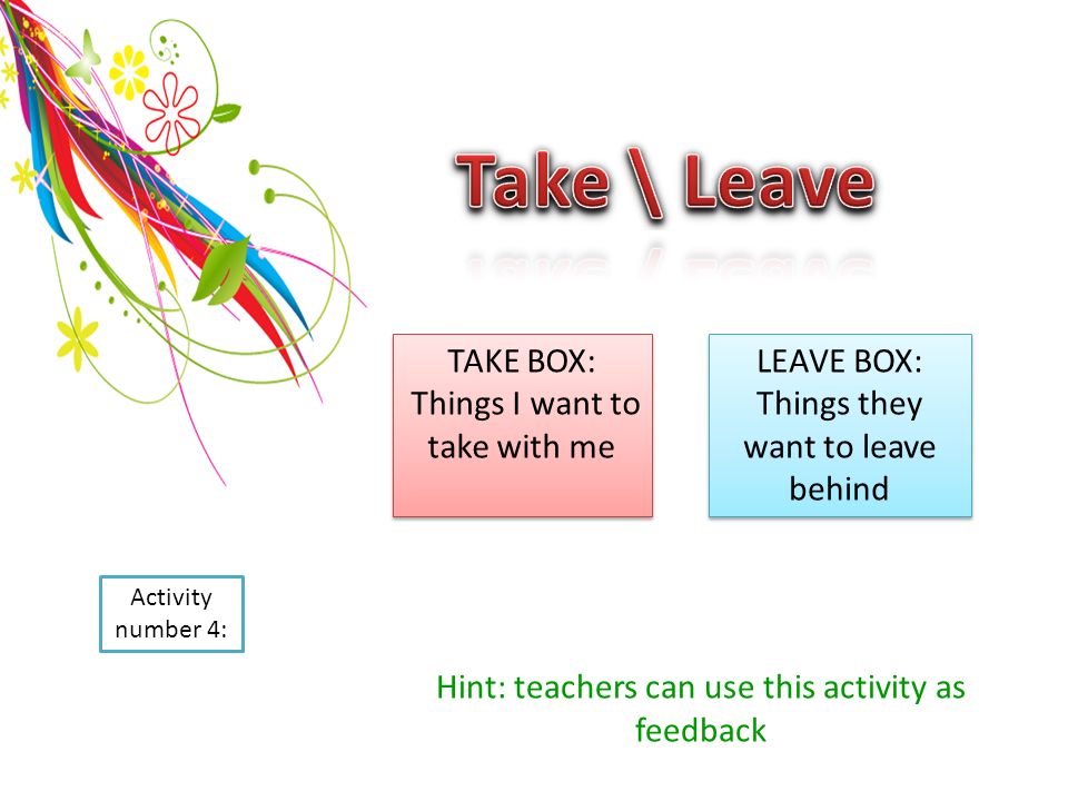 Activity number 4: TAKE BOX: Things I want to take with me TAKE BOX: Things I want to take with me LEAVE BOX: Things they want to leave behind LEAVE BOX: Things they want to leave behind Hint: teachers can use this activity as feedback
