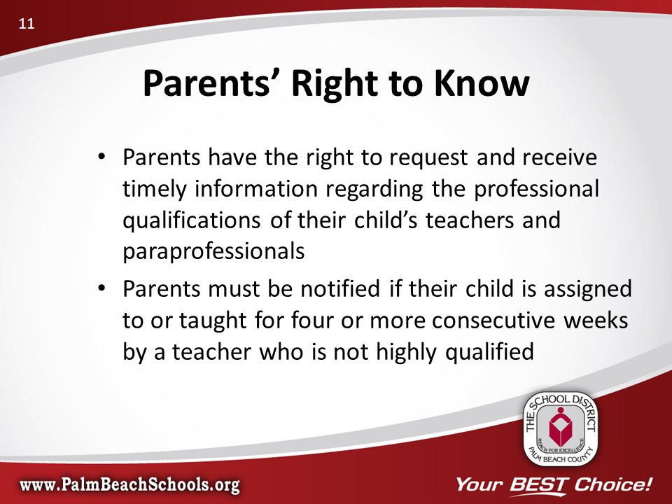 Parents’ Right to Know Parents have the right to request and receive timely information regarding the professional qualifications of their child’s teachers and paraprofessionals Parents must be notified if their child is assigned to or taught for four or more consecutive weeks by a teacher who is not highly qualified 11