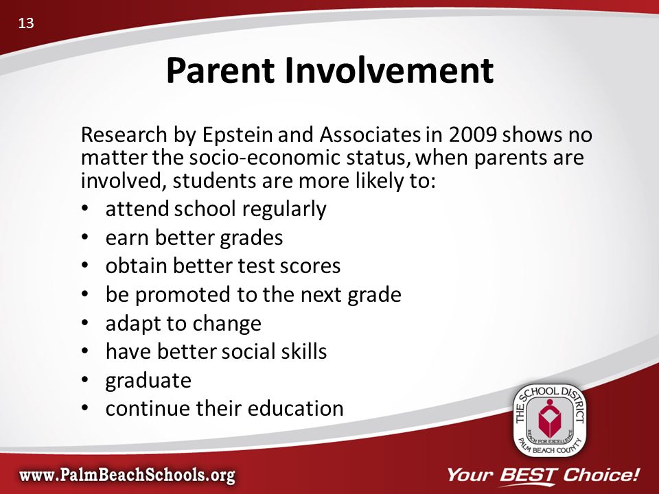 Research by Epstein and Associates in 2009 shows no matter the socio-economic status, when parents are involved, students are more likely to: attend school regularly earn better grades obtain better test scores be promoted to the next grade adapt to change have better social skills graduate continue their education Parent Involvement 13