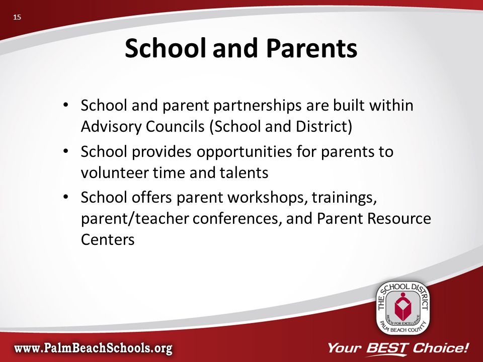 School and parent partnerships are built within Advisory Councils (School and District) School provides opportunities for parents to volunteer time and talents School offers parent workshops, trainings, parent/teacher conferences, and Parent Resource Centers School and Parents 15