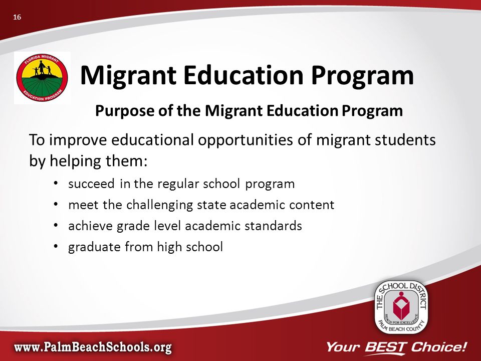 Purpose of the Migrant Education Program To improve educational opportunities of migrant students by helping them: succeed in the regular school program meet the challenging state academic content achieve grade level academic standards graduate from high school Migrant Education Program 16