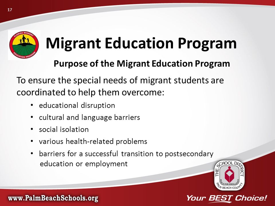 Purpose of the Migrant Education Program To ensure the special needs of migrant students are coordinated to help them overcome: educational disruption cultural and language barriers social isolation various health-related problems barriers for a successful transition to postsecondary education or employment Migrant Education Program 17