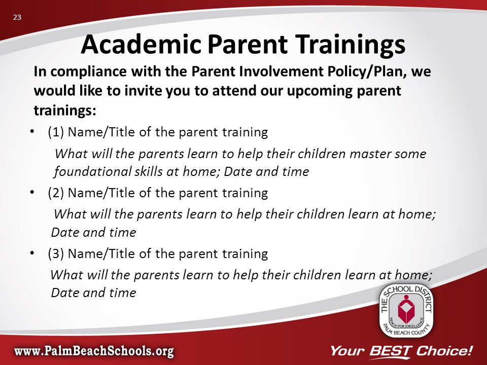 In compliance with the Parent Involvement Policy/Plan, we would like to invite you to attend our upcoming parent trainings: (1) Name/Title of the parent training What will the parents learn to help their children master some foundational skills at home; Date and time (2) Name/Title of the parent training What will the parents learn to help their children learn at home; Date and time (3) Name/Title of the parent training What will the parents learn to help their children learn at home; Date and time Academic Parent Trainings 23