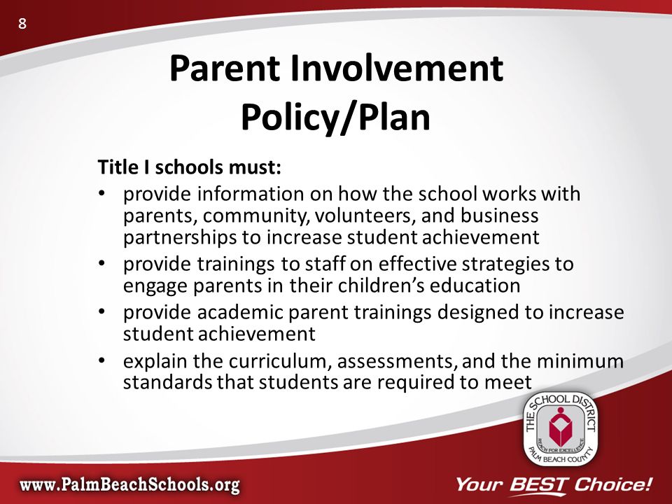 Title I schools must: provide information on how the school works with parents, community, volunteers, and business partnerships to increase student achievement provide trainings to staff on effective strategies to engage parents in their children’s education provide academic parent trainings designed to increase student achievement explain the curriculum, assessments, and the minimum standards that students are required to meet Parent Involvement Policy/Plan 8
