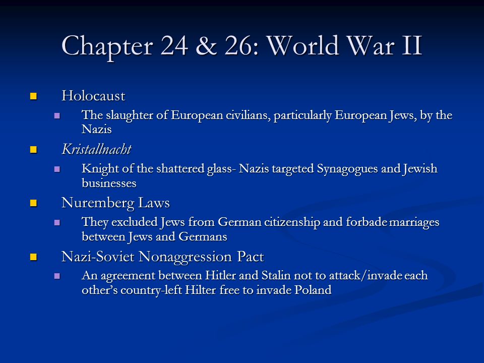 Chapter 24 & 26: World War II Holocaust Holocaust The slaughter of European civilians, particularly European Jews, by the Nazis The slaughter of European civilians, particularly European Jews, by the Nazis Kristallnacht Kristallnacht Knight of the shattered glass- Nazis targeted Synagogues and Jewish businesses Knight of the shattered glass- Nazis targeted Synagogues and Jewish businesses Nuremberg Laws Nuremberg Laws They excluded Jews from German citizenship and forbade marriages between Jews and Germans They excluded Jews from German citizenship and forbade marriages between Jews and Germans Nazi-Soviet Nonaggression Pact Nazi-Soviet Nonaggression Pact An agreement between Hitler and Stalin not to attack/invade each other’s country-left Hilter free to invade Poland An agreement between Hitler and Stalin not to attack/invade each other’s country-left Hilter free to invade Poland