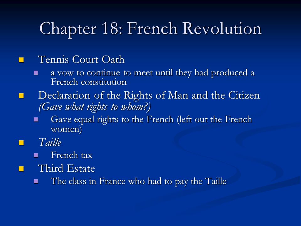 Chapter 18: French Revolution Tennis Court Oath Tennis Court Oath a vow to continue to meet until they had produced a French constitution a vow to continue to meet until they had produced a French constitution Declaration of the Rights of Man and the Citizen (Gave what rights to whom ) Declaration of the Rights of Man and the Citizen (Gave what rights to whom ) Gave equal rights to the French (left out the French women) Gave equal rights to the French (left out the French women) Taille Taille French tax French tax Third Estate Third Estate The class in France who had to pay the Taille The class in France who had to pay the Taille