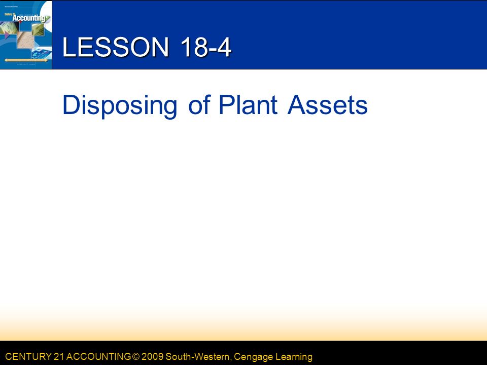 CENTURY 21 ACCOUNTING © 2009 South-Western, Cengage Learning LESSON 18-4 Disposing of Plant Assets