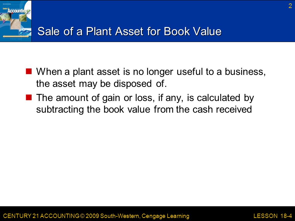 CENTURY 21 ACCOUNTING © 2009 South-Western, Cengage Learning Sale of a Plant Asset for Book Value When a plant asset is no longer useful to a business, the asset may be disposed of.