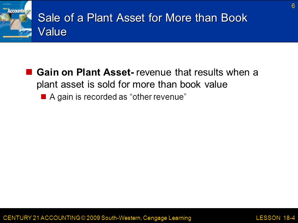 CENTURY 21 ACCOUNTING © 2009 South-Western, Cengage Learning Sale of a Plant Asset for More than Book Value Gain on Plant Asset- revenue that results when a plant asset is sold for more than book value A gain is recorded as other revenue 6 LESSON 18-4