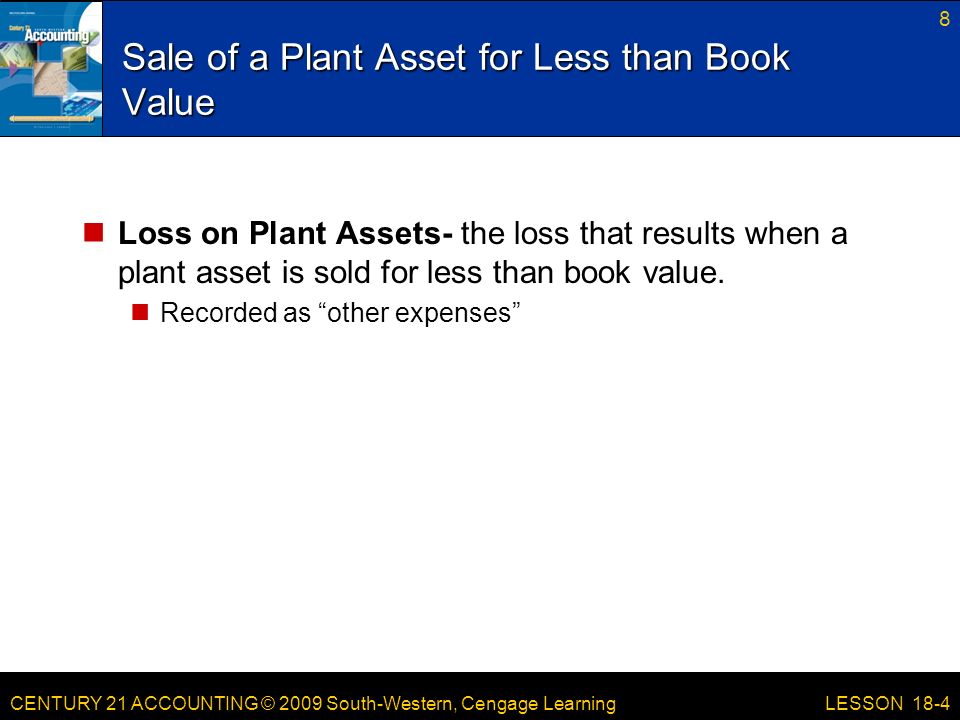 CENTURY 21 ACCOUNTING © 2009 South-Western, Cengage Learning Sale of a Plant Asset for Less than Book Value Loss on Plant Assets- the loss that results when a plant asset is sold for less than book value.