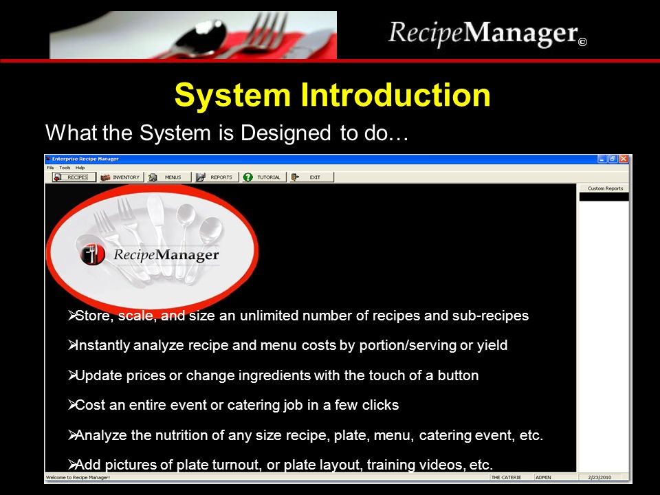 What the System is Designed to do… System Introduction  Store, scale, and size an unlimited number of recipes and sub-recipes  Instantly analyze recipe and menu costs by portion/serving or yield  Update prices or change ingredients with the touch of a button  Cost an entire event or catering job in a few clicks  Analyze the nutrition of any size recipe, plate, menu, catering event, etc.