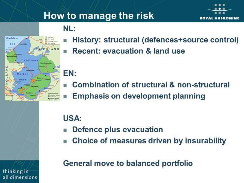 How to manage the risk NL: n History: structural (defences+source control) n Recent: evacuation & land use EN: n Combination of structural & non-structural n Emphasis on development planning USA: n Defence plus evacuation n Choice of measures driven by insurability General move to balanced portfolio