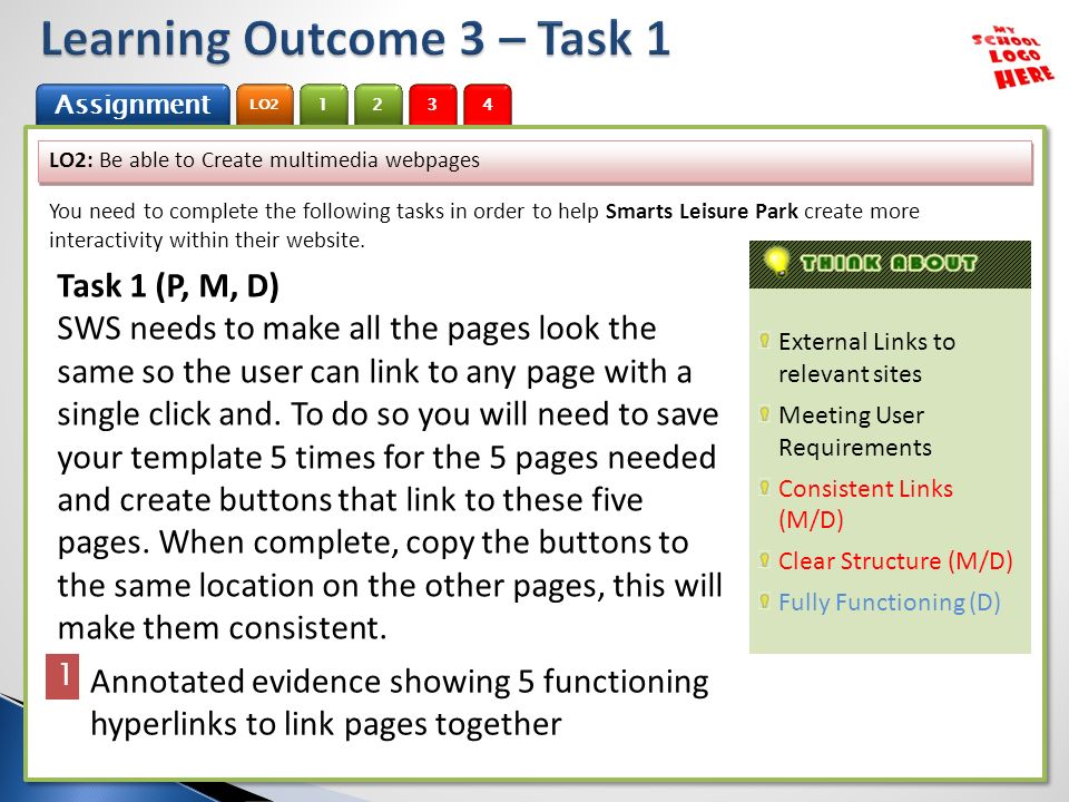 1 Assignment 2 LO Assignment 2 LO2 3 4 External Links to relevant sites Meeting User Requirements Consistent Links (M/D) Clear Structure (M/D) Fully Functioning (D) LO2: Be able to Create multimedia webpages You need to complete the following tasks in order to help Smarts Leisure Park create more interactivity within their website.