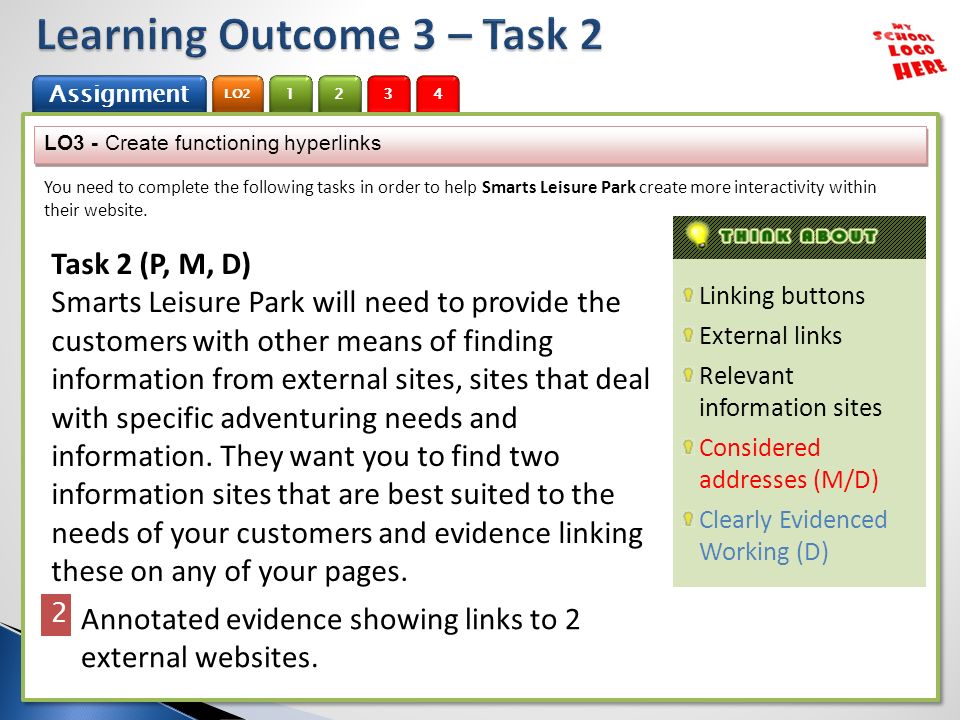 1 Assignment 2 LO Assignment 2 LO2 3 4 Linking buttons External links Relevant information sites Considered addresses (M/D) Clearly Evidenced Working (D) LO3 - Create functioning hyperlinks You need to complete the following tasks in order to help Smarts Leisure Park create more interactivity within their website.