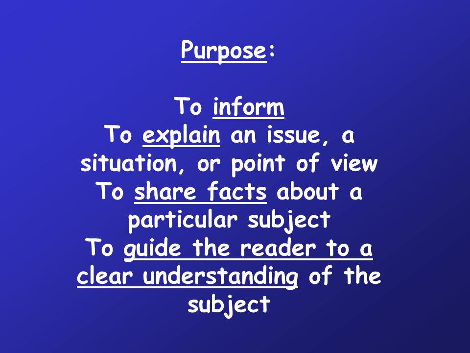 Purpose: To inform To explain an issue, a situation, or point of view To share facts about a particular subject To guide the reader to a clear understanding of the subject