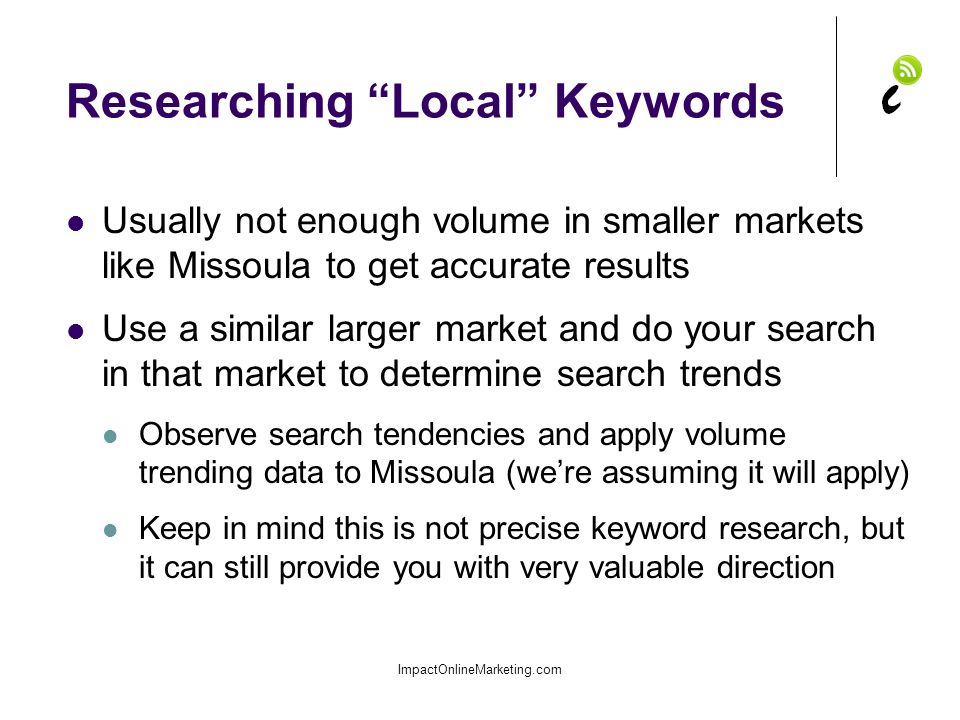 Researching Local Keywords Usually not enough volume in smaller markets like Missoula to get accurate results Use a similar larger market and do your search in that market to determine search trends Observe search tendencies and apply volume trending data to Missoula (we’re assuming it will apply) Keep in mind this is not precise keyword research, but it can still provide you with very valuable direction ImpactOnlineMarketing.com