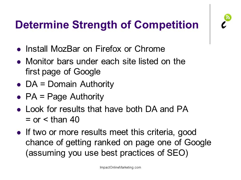 Determine Strength of Competition Install MozBar on Firefox or Chrome Monitor bars under each site listed on the first page of Google DA = Domain Authority PA = Page Authority Look for results that have both DA and PA = or < than 40 If two or more results meet this criteria, good chance of getting ranked on page one of Google (assuming you use best practices of SEO) ImpactOnlineMarketing.com
