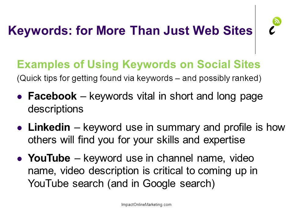 Keywords: for More Than Just Web Sites ImpactOnlineMarketing.com Examples of Using Keywords on Social Sites (Quick tips for getting found via keywords – and possibly ranked) Facebook – keywords vital in short and long page descriptions Linkedin – keyword use in summary and profile is how others will find you for your skills and expertise YouTube – keyword use in channel name, video name, video description is critical to coming up in YouTube search (and in Google search)