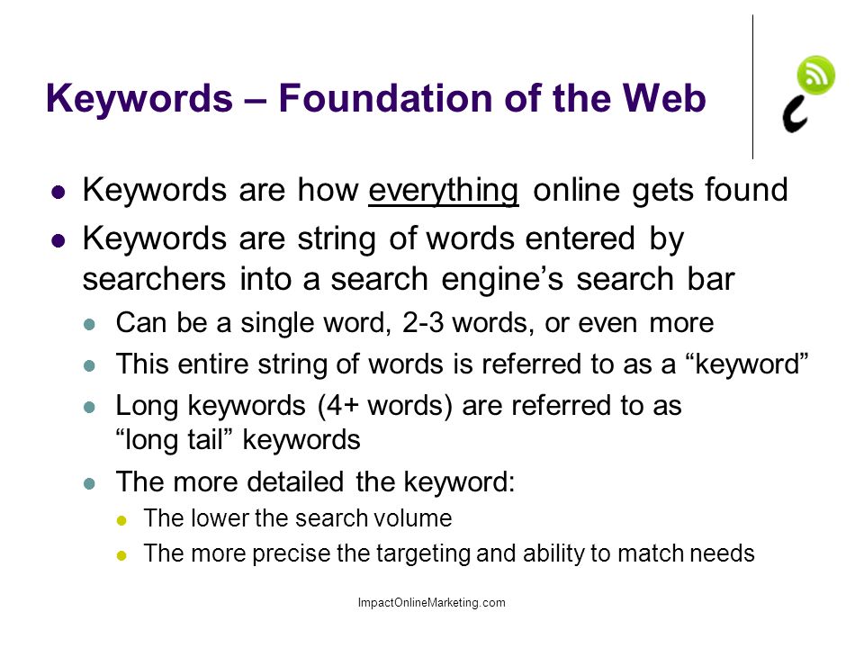 Keywords – Foundation of the Web Keywords are how everything online gets found Keywords are string of words entered by searchers into a search engine’s search bar Can be a single word, 2-3 words, or even more This entire string of words is referred to as a keyword Long keywords (4+ words) are referred to as long tail keywords The more detailed the keyword: The lower the search volume The more precise the targeting and ability to match needs ImpactOnlineMarketing.com