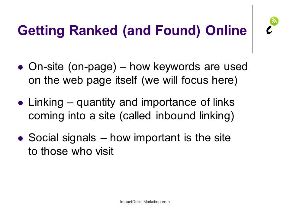 Getting Ranked (and Found) Online On-site (on-page) – how keywords are used on the web page itself (we will focus here) Linking – quantity and importance of links coming into a site (called inbound linking) Social signals – how important is the site to those who visit ImpactOnlineMarketing.com