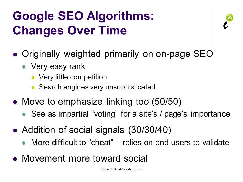 Google SEO Algorithms: Changes Over Time Originally weighted primarily on on-page SEO Very easy rank Very little competition Search engines very unsophisticated Move to emphasize linking too (50/50) See as impartial voting for a site’s / page’s importance Addition of social signals (30/30/40) More difficult to cheat – relies on end users to validate Movement more toward social ImpactOnlineMarketing.com