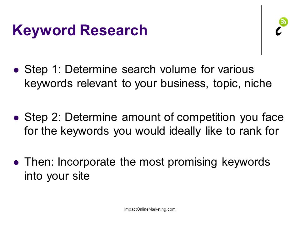 Keyword Research Step 1: Determine search volume for various keywords relevant to your business, topic, niche Step 2: Determine amount of competition you face for the keywords you would ideally like to rank for Then: Incorporate the most promising keywords into your site ImpactOnlineMarketing.com