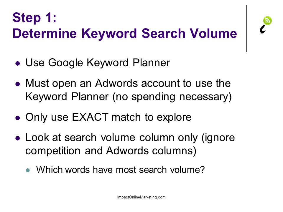 Step 1: Determine Keyword Search Volume Use Google Keyword Planner Must open an Adwords account to use the Keyword Planner (no spending necessary) Only use EXACT match to explore Look at search volume column only (ignore competition and Adwords columns) Which words have most search volume.