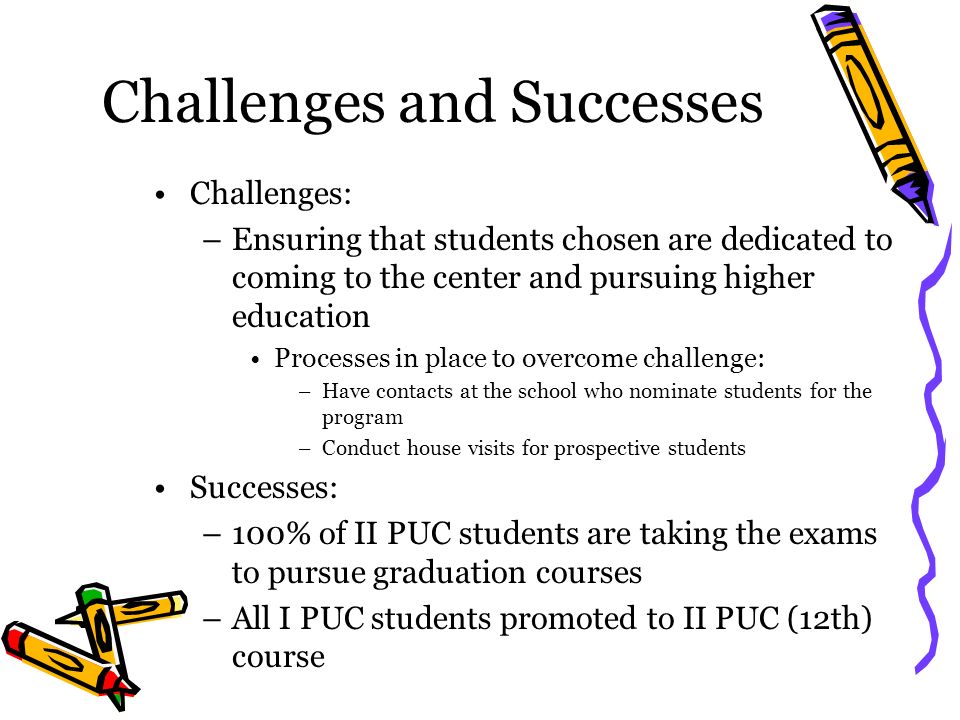 Challenges and Successes Challenges: –Ensuring that students chosen are dedicated to coming to the center and pursuing higher education Processes in place to overcome challenge: –Have contacts at the school who nominate students for the program –Conduct house visits for prospective students Successes: –100% of II PUC students are taking the exams to pursue graduation courses –All I PUC students promoted to II PUC (12th) course