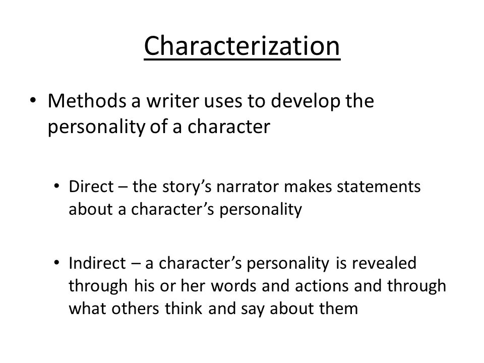 Characterization Methods a writer uses to develop the personality of a character Direct – the story’s narrator makes statements about a character’s personality Indirect – a character’s personality is revealed through his or her words and actions and through what others think and say about them