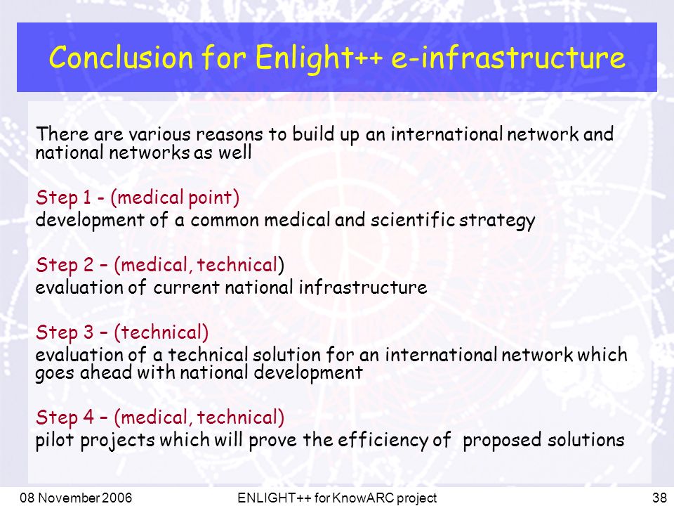 08 November 2006ENLIGHT++ for KnowARC project38 Conclusion for Enlight++ e-infrastructure There are various reasons to build up an international network and national networks as well Step 1 - (medical point) development of a common medical and scientific strategy Step 2 – (medical, technical) evaluation of current national infrastructure Step 3 – (technical) evaluation of a technical solution for an international network which goes ahead with national development Step 4 – (medical, technical) pilot projects which will prove the efficiency of proposed solutions