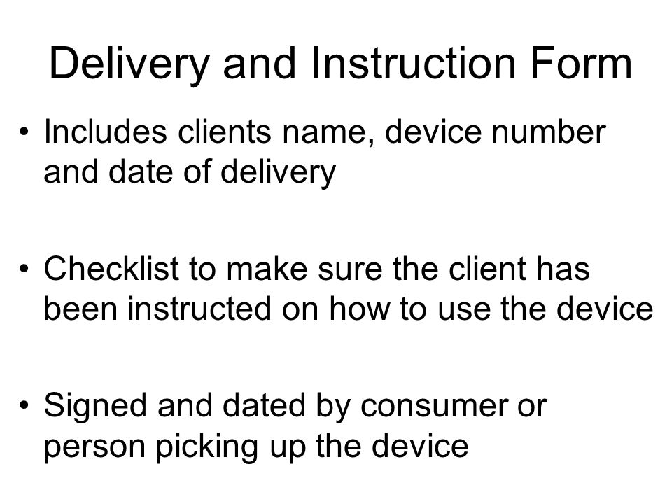 Delivery and Instruction Form Includes clients name, device number and date of delivery Checklist to make sure the client has been instructed on how to use the device Signed and dated by consumer or person picking up the device